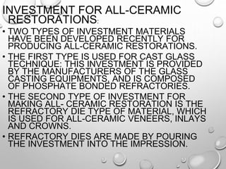 INVESTMENT FOR ALL-CERAMIC
RESTORATIONS:
• TWO TYPES OF INVESTMENT MATERIALS
HAVE BEEN DEVELOPED RECENTLY FOR
PRODUCING ALL-CERAMIC RESTORATIONS.
• THE FIRST TYPE IS USED FOR CAST GLASS
TECHNIQUE: THIS INVESTMENT IS PROVIDED
BY THE MANUFACTURERS OF THE GLASS
CASTING EQUIPMENTS, AND IS COMPOSED
OF PHOSPHATE BONDED REFRACTORIES.
• THE SECOND TYPE OF INVESTMENT FOR
MAKING ALL- CERAMIC RESTORATION IS THE
REFRACTORY DIE TYPE OF MATERIAL, WHICH
IS USED FOR ALL-CERAMIC VENEERS, INLAYS
AND CROWNS.
• REFRACTORY DIES ARE MADE BY POURING
THE INVESTMENT INTO THE IMPRESSION.
 