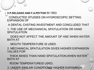 • V.P.DELGADO AND F.A.PEYTON IN 1953
CONDUCTED STUDIES ON HYGROSCOPIC SETTING
EXPANSION OF
A DENTAL CASTING INVESTMENT AND CONCLUDED THAT
1. THE USE OF MECHANICAL SPATULATION OR HAND
SPATULATION
DOES NOT AFFECT THE AMOUNT OF HSE WHEN WATER
BATH AT
MOUTH TEMPERATURE IS USED.
2. MECHANICAL SPATULATION GIVES HIGHER EXPANSION
VALUES FOR
THICK MIXES THAN HAND SPATULATION,WHEN WATER
BATH AT
ROOM TEMPERATUREIS USED.
3. UNDER SIMILAR CONDITIONS, HIGHER EXPANSION
 