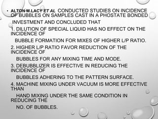 • ALTON M.LACY ET AL CONDUCTED STUDIES ON INCIDENCE
OF BUBBLES ON SAMPLES CAST IN A PHOSTATE BONDED
INVESTMENT AND CONCLUDED THAT
1. DILUTION OF SPECIAL LIQUID HAS NO EFFECT ON THE
INCIDENCE OF
BUBBLE FORMATION FOR MIXES OF HIGHER L/P RATIO.
2. HIGHER L/P RATIO FAVOR REDUCTION OF THE
INCIDENCE OF
BUBBLES FOR ANY MIXING TIME AND MODE.
3. DEBUBBLIZER IS EFFECTIVE IN REDUCING THE
INCIDENCE OF
BUBBLES ADHERING TO THE PATTERN SURFACE.
4. MACHINE MIXING UNDER VACUUM IS MORE EFFECTIVE
THAN
HAND MIXING UNDER THE SAME CONDITION IN
REDUCING THE
NO. OF BUBBLES.
 