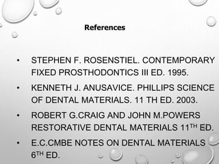 • STEPHEN F. ROSENSTIEL. CONTEMPORARY
FIXED PROSTHODONTICS III ED. 1995.
• KENNETH J. ANUSAVICE. PHILLIPS SCIENCE
OF DENTAL MATERIALS. 11 TH ED. 2003.
• ROBERT G.CRAIG AND JOHN M.POWERS
RESTORATIVE DENTAL MATERIALS 11TH ED.
• E.C.CMBE NOTES ON DENTAL MATERIALS
6TH ED.
References
 