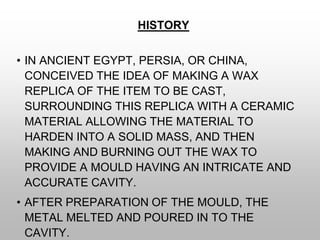 HISTORY
• IN ANCIENT EGYPT, PERSIA, OR CHINA,
CONCEIVED THE IDEA OF MAKING A WAX
REPLICA OF THE ITEM TO BE CAST,
SURROUNDING THIS REPLICA WITH A CERAMIC
MATERIAL ALLOWING THE MATERIAL TO
HARDEN INTO A SOLID MASS, AND THEN
MAKING AND BURNING OUT THE WAX TO
PROVIDE A MOULD HAVING AN INTRICATE AND
ACCURATE CAVITY.
• AFTER PREPARATION OF THE MOULD, THE
METAL MELTED AND POURED IN TO THE
CAVITY.
 