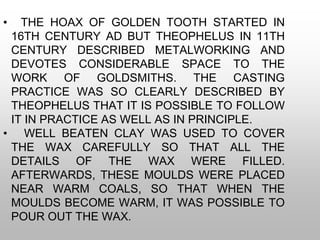 • THE HOAX OF GOLDEN TOOTH STARTED IN
16TH CENTURY AD BUT THEOPHELUS IN 11TH
CENTURY DESCRIBED METALWORKING AND
DEVOTES CONSIDERABLE SPACE TO THE
WORK OF GOLDSMITHS. THE CASTING
PRACTICE WAS SO CLEARLY DESCRIBED BY
THEOPHELUS THAT IT IS POSSIBLE TO FOLLOW
IT IN PRACTICE AS WELL AS IN PRINCIPLE.
• WELL BEATEN CLAY WAS USED TO COVER
THE WAX CAREFULLY SO THAT ALL THE
DETAILS OF THE WAX WERE FILLED.
AFTERWARDS, THESE MOULDS WERE PLACED
NEAR WARM COALS, SO THAT WHEN THE
MOULDS BECOME WARM, IT WAS POSSIBLE TO
POUR OUT THE WAX.
 