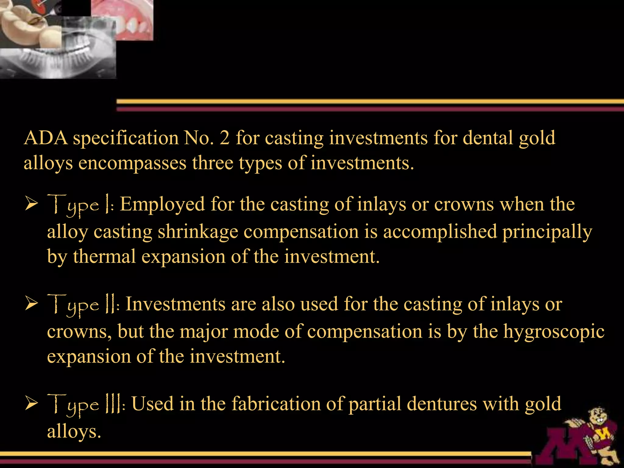 ADA specification No. 2 for casting investments for dental gold
alloys encompasses three types of investments.
 Type I: Employed for the casting of inlays or crowns when the
alloy casting shrinkage compensation is accomplished principally
by thermal expansion of the investment.
 Type II: Investments are also used for the casting of inlays or
crowns, but the major mode of compensation is by the hygroscopic
expansion of the investment.
 Type III: Used in the fabrication of partial dentures with gold
alloys.
 