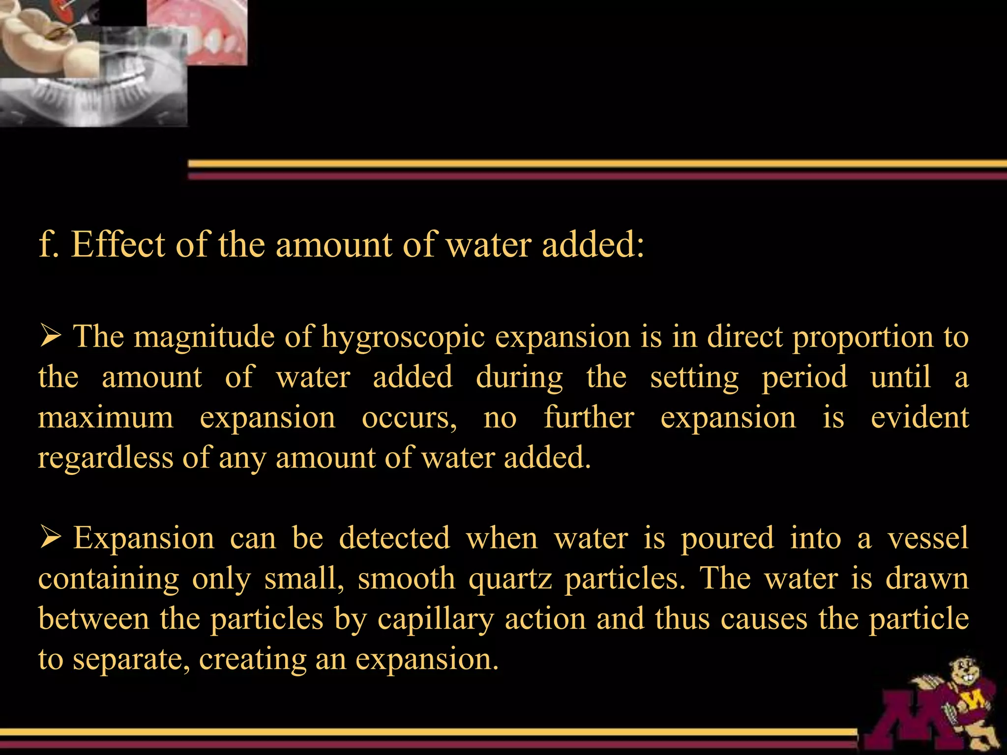 f. Effect of the amount of water added:
 The magnitude of hygroscopic expansion is in direct proportion to
the amount of water added during the setting period until a
maximum expansion occurs, no further expansion is evident
regardless of any amount of water added.
 Expansion can be detected when water is poured into a vessel
containing only small, smooth quartz particles. The water is drawn
between the particles by capillary action and thus causes the particle
to separate, creating an expansion.
 