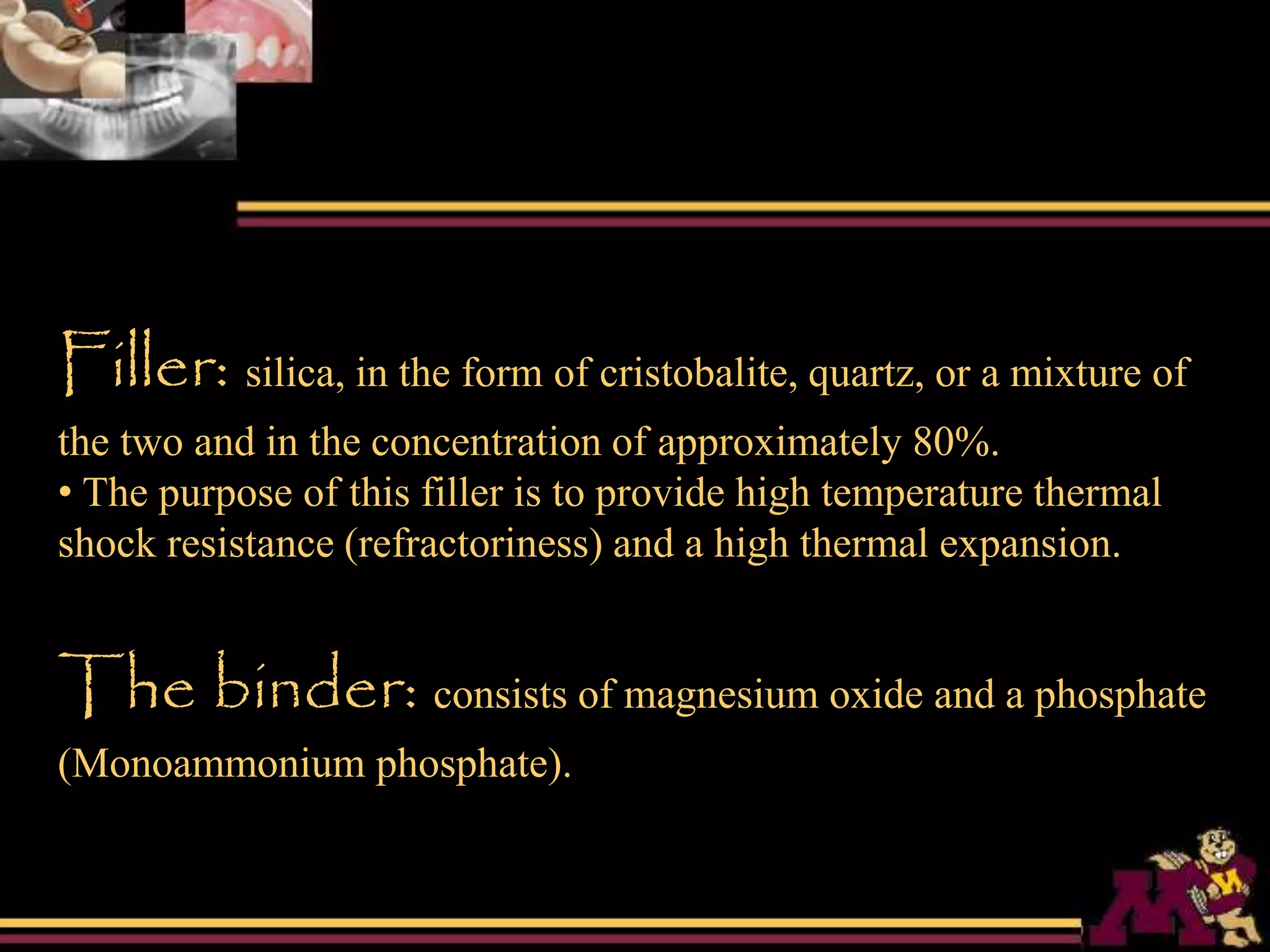 Filler: silica, in the form of cristobalite, quartz, or a mixture of
the two and in the concentration of approximately 80%.
• The purpose of this filler is to provide high temperature thermal
shock resistance (refractoriness) and a high thermal expansion.
The binder: consists of magnesium oxide and a phosphate
(Monoammonium phosphate).
 