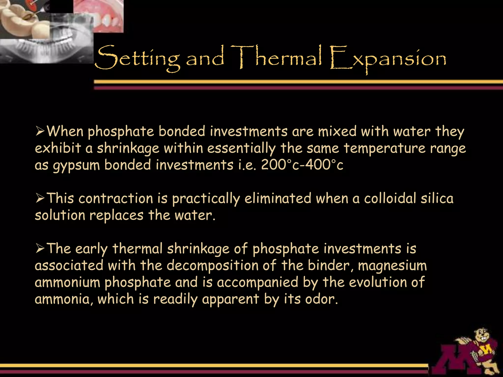 When phosphate bonded investments are mixed with water they
exhibit a shrinkage within essentially the same temperature range
as gypsum bonded investments i.e. 200°c-400°c
This contraction is practically eliminated when a colloidal silica
solution replaces the water.
The early thermal shrinkage of phosphate investments is
associated with the decomposition of the binder, magnesium
ammonium phosphate and is accompanied by the evolution of
ammonia, which is readily apparent by its odor.
Setting and Thermal Expansion
 