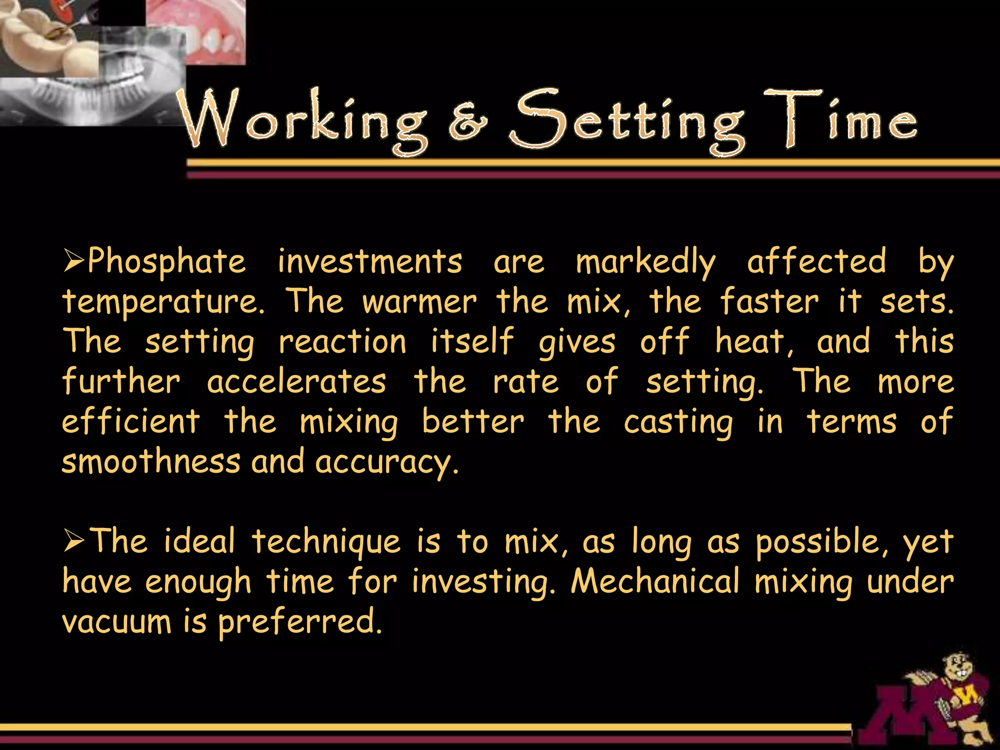 Phosphate investments are markedly affected by
temperature. The warmer the mix, the faster it sets.
The setting reaction itself gives off heat, and this
further accelerates the rate of setting. The more
efficient the mixing better the casting in terms of
smoothness and accuracy.
The ideal technique is to mix, as long as possible, yet
have enough time for investing. Mechanical mixing under
vacuum is preferred.
 