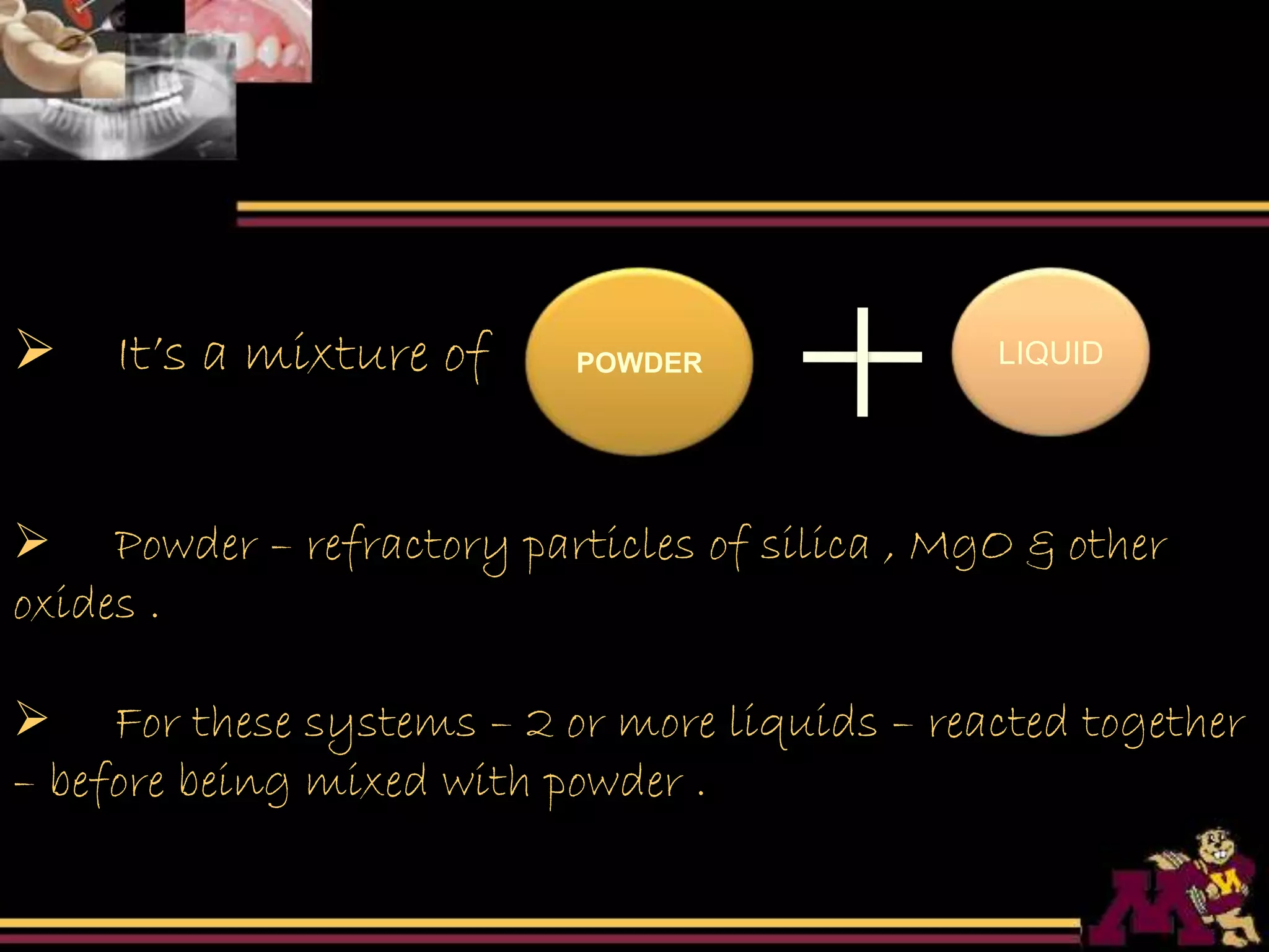 POWDER LIQUID It’s a mixture of
 Powder – refractory particles of silica , MgO & other
oxides .
 For these systems – 2 or more liquids – reacted together
– before being mixed with powder .
 