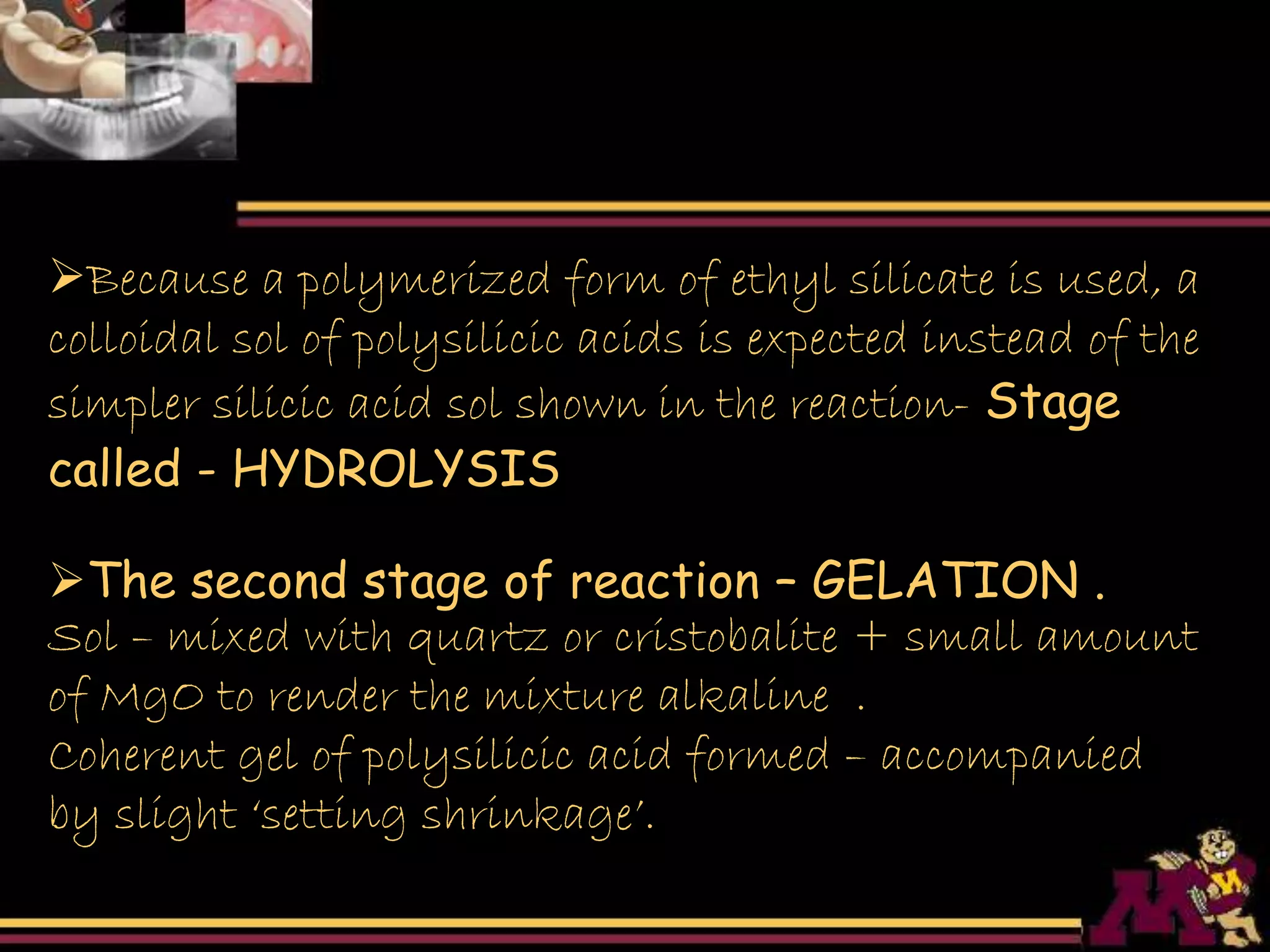 Because a polymerized form of ethyl silicate is used, a
colloidal sol of polysilicic acids is expected instead of the
simpler silicic acid sol shown in the reaction- Stage
called - HYDROLYSIS
The second stage of reaction – GELATION .
Sol – mixed with quartz or cristobalite + small amount
of MgO to render the mixture alkaline .
Coherent gel of polysilicic acid formed – accompanied
by slight ‘setting shrinkage’.
 