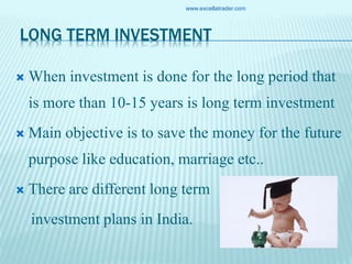 LONG TERM INVESTMENT
 When investment is done for the long period that
is more than 10-15 years is long term investment
 Main objective is to save the money for the future
purpose like education, marriage etc..
 There are different long term
investment plans in India.
www.excellatrader.com
 