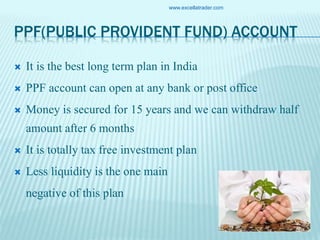 PPF(PUBLIC PROVIDENT FUND) ACCOUNT
 It is the best long term plan in India
 PPF account can open at any bank or post office
 Money is secured for 15 years and we can withdraw half
amount after 6 months
 It is totally tax free investment plan
 Less liquidity is the one main
negative of this plan
www.excellatrader.com
 