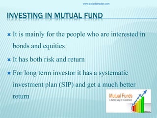 INVESTING IN MUTUAL FUND
 It is mainly for the people who are interested in
bonds and equities
 It has both risk and return
 For long term investor it has a systematic
investment plan (SIP) and get a much better
return
www.excellatrader.com
 