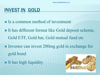 INVEST IN GOLD
 Is a common method of investment
 It has different format like Gold deposit scheme,
Gold ETF, Gold bar, Gold mutual fund etc
 Investor can invest 200mg gold in exchange for
gold bond
 It has high liquidity
www.excellatrader.com
 