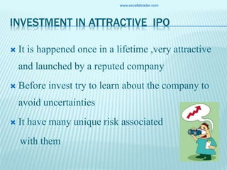 INVESTMENT IN ATTRACTIVE IPO
 It is happened once in a lifetime ,very attractive
and launched by a reputed company
 Before invest try to learn about the company to
avoid uncertainties
 It have many unique risk associated
with them
www.excellatrader.com
 