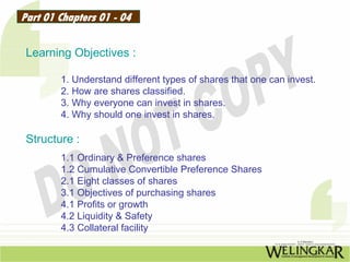 Part 01 Chapters 01 - 04

 Learning Objectives :

        1. Understand different types of shares that one can invest.
        2. How are shares classified.
        3. Why everyone can invest in shares.
        4. Why should one invest in shares.

 Structure :
        1.1 Ordinary & Preference shares
        1.2 Cumulative Convertible Preference Shares
        2.1 Eight classes of shares
        3.1 Objectives of purchasing shares
        4.1 Profits or growth
        4.2 Liquidity & Safety
        4.3 Collateral facility
 