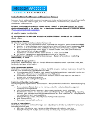 Sector: Traditional Fund Managers and Hedge Fund Managers

Rockwood Search seeks multiple investment management, hedge fund and capital markets professionals for
a variety of roles within fund managers, third party administrators, investment banks, vendors and
management consulting firms.

Qualified, interested parties should email a resume (in Word or PDF) and *indicate the specific
position(s) applied for in the subject line* to Dan Ogden, Managing Director at Rockwood Search
at dan.ogden@rockwood-search.com.

All inquiries treated confidentially

All positions are in the NYC area, all require at least a bachelor’s degree and the experience
stated below.

Reconciliation Manager
$6 billion fund manager seeks Reconciliation Manager with
    •    5-10 years cash and position reconciliation experience at a hedge fund, TPA or prime broker AND
    •    Exposure to US and European equity/options/futures/options on futures/basket swaps/swaps AND
    •    Exposure to f/x spots and forwards, credit default swaps, interest rate swaps, swaptions AND
    •    Strong understanding of P&L issues related to dividend, market value, cash, position and OTE
         differences and all correcting entries AND
    •    Good working knowledge of either Electra STaARS or Advent Geneva AND
    •    2-4 years of management or supervisory experience in all of the above
Reconciliation Specialist also sought for this manager – 3 years of experience (excluding
management) as above

Interest Rate Swaps operations
$Multi-billion, established fund seeks 2-5 year pro with strong rate reconciliation experience (LIBOR, Fed
Funds, etc.) and good school/grades.

Fixed Income Trade Support
$Multi-billion traditional manager seeks to enhance their OTC derivative trading in fixed income through the
hire of a Fixed Income Trade Support professional with
     •   5 or more years of OTC derivative trade support/reconciliation/settlement experience from the buy-
         side or from a prime broker or custodian servicing the buy side
     •   Superior working knowledge of fixed income derivative product trade flows with the ability to
         provide entry to settlement narratives
     •   Strong derivatives trading technology skills

Institutional Client Service Manager
Globally recognized, large traditional manager seeks a Manager for their Client Service Administration group
with
     •   7 or more years of direct client service management within institutional asset management
         managing 10 or more people
     •   10 or more years of industry experience within asset management and/or brokerage
     •   Escalated issue tracking and resolution within account opening, client reporting, billing, regulatory
         mailings, client documentation and contract obligations, etc; must have acted as a change agent to
         increase efficiency and reduce escalations.
     •   Strong technology, people, time and process management experience
     •   MBA highly preferred
     •   Supervisory licenses highly preferred

Director of Due Diligence
$Multi-billion, name brand traditional manager seeks a Due Diligence Director to position their products on
third party platforms with
     •   10+ years of traditional asset management due diligence and marketing experience
     •   Strong familiarity with multiple retail brokerage and third party management platforms
 