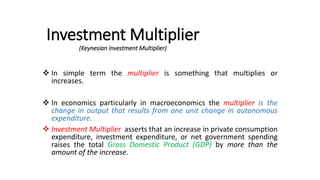 Investment Multiplier
(Keynesian Investment Multiplier)
 In simple term the multiplier is something that multiplies or
increases.
 In economics particularly in macroeconomics the multiplier is the
change in output that results from one unit change in autonomous
expenditure.
 Investment Multiplier asserts that an increase in private consumption
expenditure, investment expenditure, or net government spending
raises the total Gross Domestic Product (GDP) by more than the
amount of the increase.
 