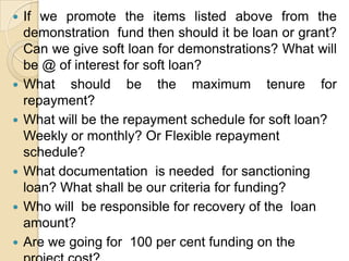 If we promote the items listed above from the demonstration  fund then should it be loan or grant? Can we give soft loan for demonstrations? What will be @ of interest for soft loan?What should be the maximum tenure for repayment?What will be the repayment schedule for soft loan? Weekly or monthly? Or Flexible repayment schedule?What documentation  is needed  for sanctioning loan? What shall be our criteria for funding?Who will  be responsible for recovery of the  loan amount?Are we going for  100 per cent funding on the project cost? Should fund be released to SHG or member directly?