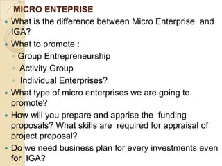 MICRO ENTEPRISEWhat is the difference between Micro Enterprise  and IGA?What to promote :Group Entrepreneurship  Activity Group  Individual Enterprises? What type of micro enterprises we are going to promote?How will you prepare and apprise the  funding proposals? What skills are  required for appraisal of project proposal?Do we need business plan for every investments even for  IGA?What will be our minimum and maximum level for investment?
