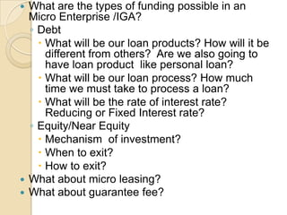 What are the types of funding possible in an Micro Enterprise /IGA?Debt What will be our loan products? How will it be different from others?  Are we also going to have loan product  like personal loan?What will be our loan process? How much time we must take to process a loan?What will be the rate of interest rate? Reducing or Fixed Interest rate? Equity/Near EquityMechanism  of investment?When to exit?How to exit?What about micro leasing? What about guarantee fee?