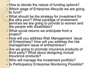 How to decide the nature of funding options? Which stage of Enterprise lifecycle we are going to fund?What should be the strategy for investment for the ultra poor? What package of investment services we are going to provide to women and the people with disabilities?What social returns we anticipate from a project?How will you address Risk Management  issue of Enterprises? How will you address the risk management issue of entrepreneur?Are we going to promote insurance products of third party? What about designing mutual insurance products?Who will manage the investment portfolio?Is Participatory Enterprise Monitoring Possible?