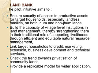 LAND BANKThe pilot initiative aims to :  Ensure security of access to productive assets for target households, especially landless families, on both jhum and non-jhum lands,Build the capacity of village level institutions in land management, thereby strengthening them in their traditional role of supporting livelihoods through efficient and equitable natural resource management,Link target households to credit, marketing, extension, business development and technical services,Check the trend towards privatisation of community lands,Provide a replicable model for wider application. 