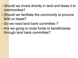 Should we invest directly in land and lease it to communities?Should we facilitate the community to procure land on lease?Do we need land bank committee ? Are we going to route funds to beneficiaries through land bank committee?