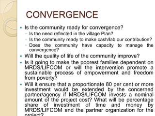 CONVERGENCEIs the community ready for convergence?Is the need reflected in the village Plan?Is the community ready to make cash/lab our contribution?Does the community have capacity to manage the convergence?Will the quality of life of the community improve?Is it going to make the poorest families dependent on MRDS/LIFCOM or will the intervention promote a sustainable process of empowerment and freedom from poverty?Will it ensure that a proportionate 80 per cent or more investment would be extended by the concerned partner/agency if MRDS/LIFCOM invests a nominal amount of the project cost? What will be percentage share of investment of time and money by MRDS/LIFCOM and the partner organization for the project?