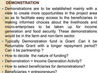 DEMONSTRATIONDemonstrations are to be established mainly with a view to create more opportunities in the project area so as to facilitate easy access to the beneficiaries in making informed choices about the livelihoods and micro-enterprises to be taken up for income generation and food security. These demonstrations would be in the farm and non-farm sector.Typically Demonstration fund is Grant .Can it be Returnable Grant with a longer repayment period? Can it be partnership ?How to decide  the nature of funding?Demonstration = Income Generation Activity?How to select beneficiaries for demonstrations?Beneficiaries = entrepreneurs?