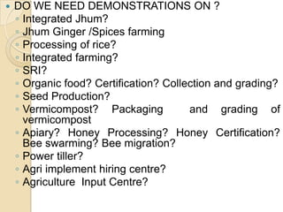 DO WE NEED DEMONSTRATIONS ON ?Integrated Jhum? Jhum Ginger /Spices farmingProcessing of rice?Integrated farming?SRI? Organic food? Certification? Collection and grading?Seed Production?Vermicompost? Packaging  and grading of vermicompostApiary? Honey Processing? Honey Certification? Bee swarming? Bee migration?Power tiller? Agri implement hiring centre?Agriculture  Input Centre?