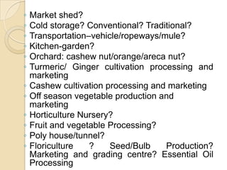 Market shed?Cold storage? Conventional? Traditional?Transportation–vehicle/ropeways/mule? Kitchen-garden? Orchard: cashew nut/orange/areca nut? Turmeric/ Ginger cultivation processing and marketingCashew cultivation processing and marketingOff season vegetable production and marketingHorticulture Nursery? Fruit and vegetable Processing?Poly house/tunnel?Floriculture ? Seed/Bulb Production? Marketing and grading centre? Essential Oil Processing