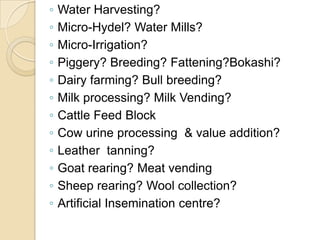 Water Harvesting?Micro-Hydel? Water Mills?Micro-Irrigation?Piggery? Breeding? Fattening?Bokashi?Dairy farming? Bull breeding?Milk processing? Milk Vending?Cattle Feed BlockCow urine processing  & value addition?Leather  tanning?Goat rearing? Meat vendingSheep rearing? Wool collection?Artificial Insemination centre?