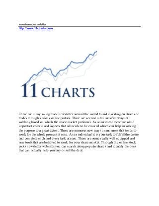 investment newsletter
http://www.11charts.com
There are many swing trade newsletter around the world found investing on shares or
trades through various online portals. There are several rules and own ways of
working based on which the share market performs. As an investor there are some
important criteria and aspects that all needs to be ensured which can help in solving
the purpose to a great extent. There are numerus new ways an manners that tends to
work for the whole process at ease. As an individual it is your task to fulfill the desire
and complete each and every task at ease. There are some really well equipped and
new tools that are believed to work for your share market. Through the online stock
picks newsletter websites you can search along popular shares and identify the ones
that can actually help you buy or sell the deal.
 
