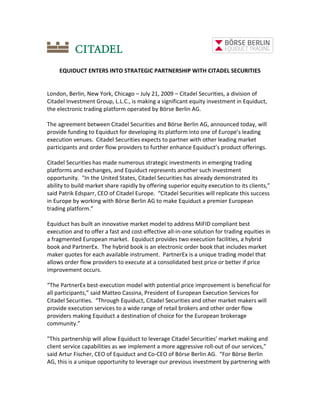 EQUIDUCT ENTERS INTO STRATEGIC PARTNERSHIP WITH CITADEL SECURITIES


London, Berlin, New York, Chicago – July 21, 2009 – Citadel Securities, a division of
Citadel Investment Group, L.L.C., is making a significant equity investment in Equiduct,
the electronic trading platform operated by Börse Berlin AG.

The agreement between Citadel Securities and Börse Berlin AG, announced today, will
provide funding to Equiduct for developing its platform into one of Europe’s leading
execution venues. Citadel Securities expects to partner with other leading market
participants and order flow providers to further enhance Equiduct’s product offerings.

Citadel Securities has made numerous strategic investments in emerging trading
platforms and exchanges, and Equiduct represents another such investment
opportunity. "In the United States, Citadel Securities has already demonstrated its
ability to build market share rapidly by offering superior equity execution to its clients,”
said Patrik Edsparr, CEO of Citadel Europe. “Citadel Securities will replicate this success
in Europe by working with Börse Berlin AG to make Equiduct a premier European
trading platform.”

Equiduct has built an innovative market model to address MiFID compliant best
execution and to offer a fast and cost-effective all-in-one solution for trading equities in
a fragmented European market. Equiduct provides two execution facilities, a hybrid
book and PartnerEx. The hybrid book is an electronic order book that includes market
maker quotes for each available instrument. PartnerEx is a unique trading model that
allows order flow providers to execute at a consolidated best price or better if price
improvement occurs.

“The PartnerEx best-execution model with potential price improvement is beneficial for
all participants,” said Matteo Cassina, President of European Execution Services for
Citadel Securities. “Through Equiduct, Citadel Securities and other market makers will
provide execution services to a wide range of retail brokers and other order flow
providers making Equiduct a destination of choice for the European brokerage
community.”

"This partnership will allow Equiduct to leverage Citadel Securities’ market making and
client service capabilities as we implement a more aggressive roll-out of our services,”
said Artur Fischer, CEO of Equiduct and Co-CEO of Börse Berlin AG. “For Börse Berlin
AG, this is a unique opportunity to leverage our previous investment by partnering with
 