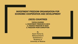 INVESTMENT FREEDOM ORGANISATION FOR
ECONOMIC COOPERATION AND DEVELOPMENT
(OECD) COUNTRIES
TOPICS COVERED
1. INVESTMENT FREEDOM IN OECD
2. FINANCE FREEDOM IN OECD
3. FREEDOM FROM CORRUPTION
By
Aswin Rahul CL
Mohanambal N
Sulakshana L
Students of
University of Madras
 