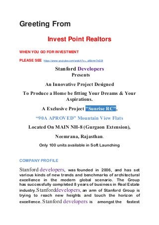 Greeting From
Invest Point Realtors
WHEN YOU GO FOR INVESTMENT
PLEASE SEE https://www.youtube.com/watch?v=_aMzmn7eS9I
Stanford Developers
Presents
An Innovative Project Designed
To Produce a Home be fitting Your Dreams & Your
Aspirations.
A Exclusive Project "Sunrise RC",
“90A APROVED” Mountain View Flats
Located On MAIN NH-8 (Gurgaon Extension),
Neemrana, Rajasthan.
Only 100 units available in Soft Launching
COMPANY PROFILE
Stanford developers, was founded in 2006, and has set
various kinds of new trends and benchmarks of architectural
excellence in the modern global scenario. The Group
has successfully completed 8 years of business in Real Estate
industry.Stanforddevelopers, an arm of Stanford Group is
trying to reach new heights and touch the horizon of
excellence. Stanford developers is amongst the fastest
 