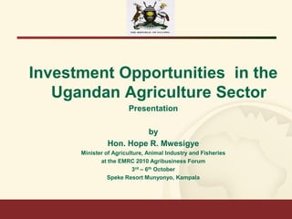 Investment Opportunities in the
Ugandan Agriculture Sector
Presentation
by
Hon. Hope R. Mwesigye
Minister of Agriculture, Animal Industry and Fisheries
at the EMRC 2010 Agribusiness Forum
3rd – 6th October
Speke Resort Munyonyo, Kampala

 
