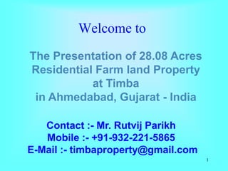 Welcome to
The Presentation of 28.08 Acres
Residential Farm land Property
           at Timba
 in Ahmedabad, Gujarat - India

   Contact :- Mr. Rutvij Parikh
   Mobile :- +91-932-221-5865
E-Mail :- timbaproperty@gmail.com
                                    1
 