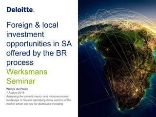 Foreign & local
investment
opportunities in SA
offered by the BR
process
Werksmans
Seminar
Wanya du Preez
7 August 2014
Analysing the current macro- and micro-economic
landscape in SA and identifying those sectors of the
market which are ripe for distressed investing
 
