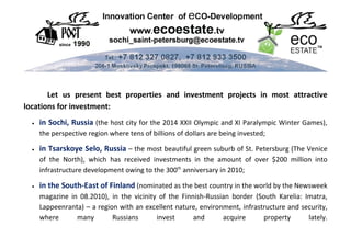 Let us present best properties and investment projects in most attractive
locations for investment:
  •   in Sochi, Russia (the host city for the 2014 XXII Olympic and XI Paralympic Winter Games),
      the perspective region where tens of billions of dollars are being invested;

  •   in Tsarskoye Selo, Russia – the most beautiful green suburb of St. Petersburg (The Venice
      of the North), which has received investments in the amount of over $200 million into
      infrastructure development owing to the 300th anniversary in 2010;

  •   in the South-East of Finland (nominated as the best country in the world by the Newsweek
      magazine in 08.2010), in the vicinity of the Finnish-Russian border (South Karelia: Imatra,
      Lappeenranta) – a region with an excellent nature, environment, infrastructure and security,
      where      many        Russians      invest      and      acquire      property      lately.
 