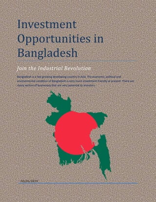 Investment
Opportunities in
Bangladesh
Join the Industrial Revolution
Bangladesh is a fast growing developing country in Asia. The economic, political and
environmental condition of Bangladesh is very much investment friendly at present. There are
many sectors of businesses that are very potential to investors.
10/26/2019
 