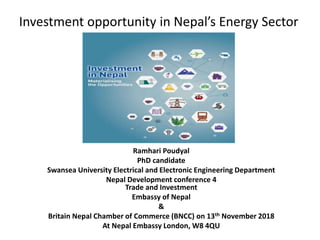 Investment opportunity in Nepal’s Energy Sector
Ramhari Poudyal
PhD candidate
Swansea University Electrical and Electronic Engineering Department
Nepal Development conference 4
Trade and Investment
Embassy of Nepal
&
Britain Nepal Chamber of Commerce (BNCC) on 13th November 2018
At Nepal Embassy London, W8 4QU
 