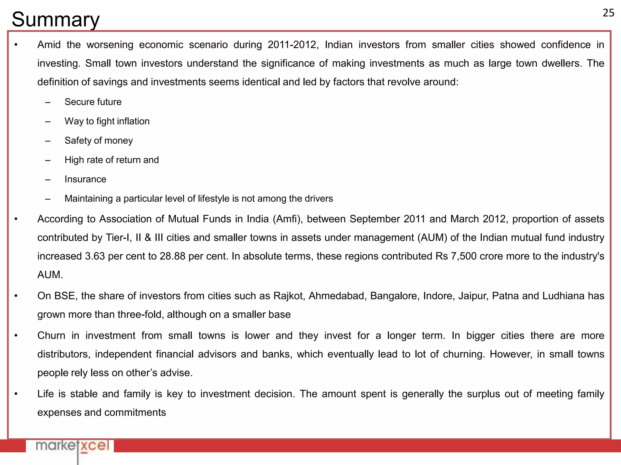 25
Summary
•   Amid the worsening economic scenario during 2011-2012, Indian investors from smaller cities showed confidence in
    investing. Small town investors understand the significance of making investments as much as large town dwellers. The
    definition of savings and investments seems identical and led by factors that revolve around:
     –     Secure future

     –     Way to fight inflation

     –     Safety of money

     –     High rate of return and

     –     Insurance

     –     Maintaining a particular level of lifestyle is not among the drivers

•   According to Association of Mutual Funds in India (Amfi), between September 2011 and March 2012, proportion of assets
    contributed by Tier-I, II & III cities and smaller towns in assets under management (AUM) of the Indian mutual fund industry
    increased 3.63 per cent to 28.88 per cent. In absolute terms, these regions contributed Rs 7,500 crore more to the industry's
    AUM.

•   On BSE, the share of investors from cities such as Rajkot, Ahmedabad, Bangalore, Indore, Jaipur, Patna and Ludhiana has
    grown more than three-fold, although on a smaller base

•   Churn in investment from small towns is lower and they invest for a longer term. In bigger cities there are more
    distributors, independent financial advisors and banks, which eventually lead to lot of churning. However, in small towns
    people rely less on other‟s advise.

•   Life is stable and family is key to investment decision. The amount spent is generally the surplus out of meeting family
    expenses and commitments
 