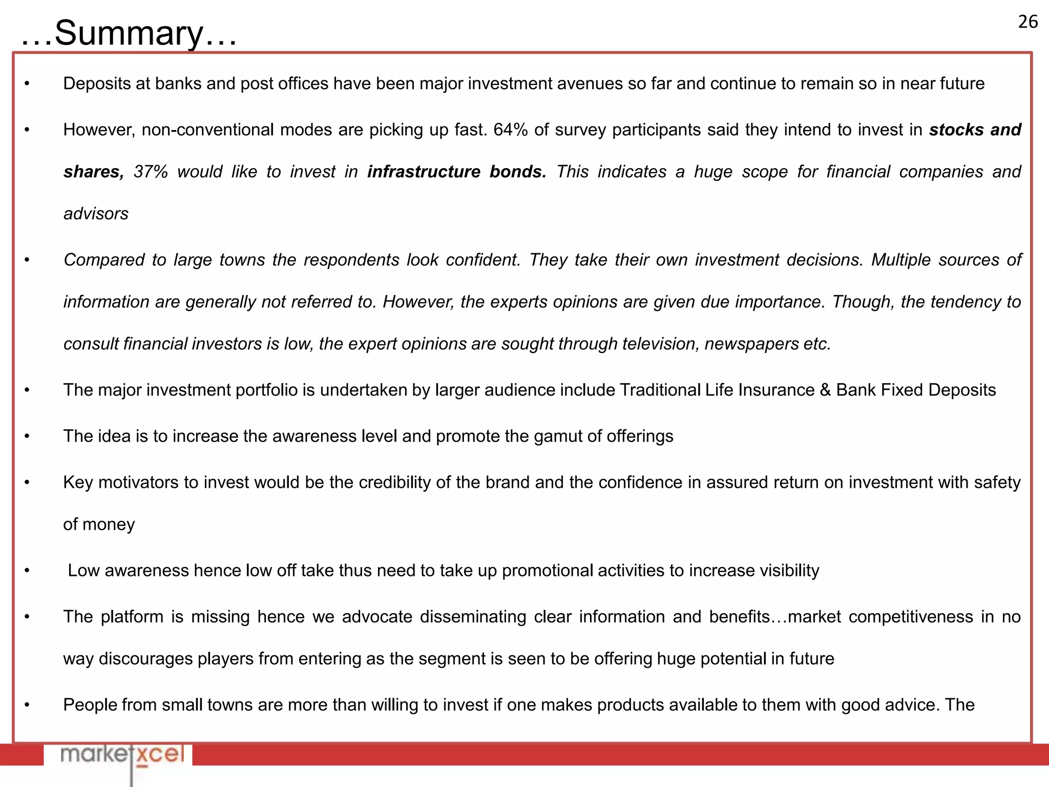 26
…Summary…
•   Deposits at banks and post offices have been major investment avenues so far and continue to remain so in near future

•   However, non-conventional modes are picking up fast. 64% of survey participants said they intend to invest in stocks and

    shares, 37% would like to invest in infrastructure bonds. This indicates a huge scope for financial companies and

    advisors

•   Compared to large towns the respondents look confident. They take their own investment decisions. Multiple sources of

    information are generally not referred to. However, the experts opinions are given due importance. Though, the tendency to

    consult financial investors is low, the expert opinions are sought through television, newspapers etc.

•   The major investment portfolio is undertaken by larger audience include Traditional Life Insurance & Bank Fixed Deposits

•   The idea is to increase the awareness level and promote the gamut of offerings

•   Key motivators to invest would be the credibility of the brand and the confidence in assured return on investment with safety

    of money

•   Low awareness hence low off take thus need to take up promotional activities to increase visibility

•   The platform is missing hence we advocate disseminating clear information and benefits…market competitiveness in no

    way discourages players from entering as the segment is seen to be offering huge potential in future

•   People from small towns are more than willing to invest if one makes products available to them with good advice. The
 