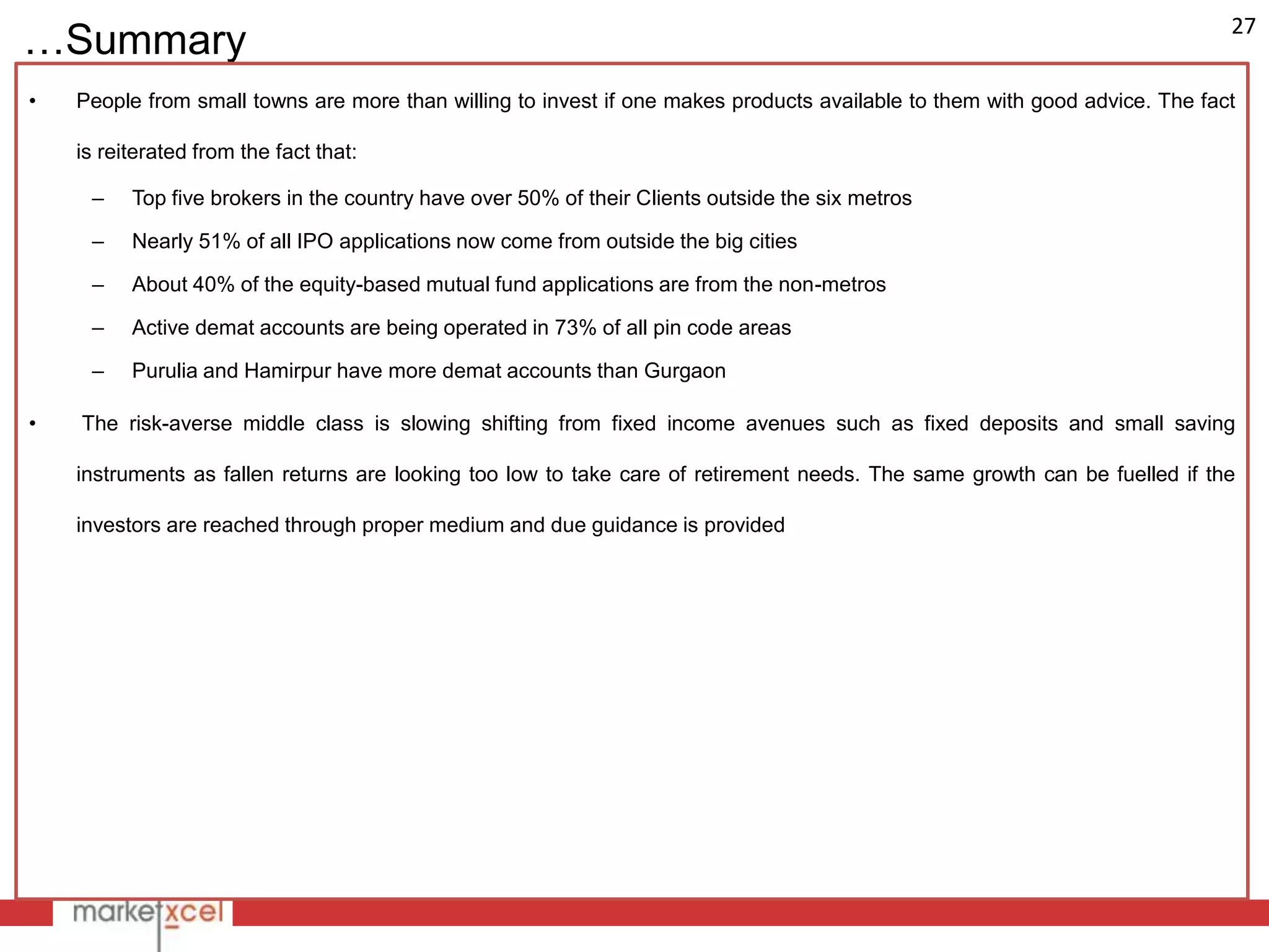 27
…Summary
•   People from small towns are more than willing to invest if one makes products available to them with good advice. The fact

    is reiterated from the fact that:

     –    Top five brokers in the country have over 50% of their Clients outside the six metros

     –    Nearly 51% of all IPO applications now come from outside the big cities

     –    About 40% of the equity-based mutual fund applications are from the non-metros

     –    Active demat accounts are being operated in 73% of all pin code areas

     –    Purulia and Hamirpur have more demat accounts than Gurgaon

•   The risk-averse middle class is slowing shifting from fixed income avenues such as fixed deposits and small saving

    instruments as fallen returns are looking too low to take care of retirement needs. The same growth can be fuelled if the

    investors are reached through proper medium and due guidance is provided
 