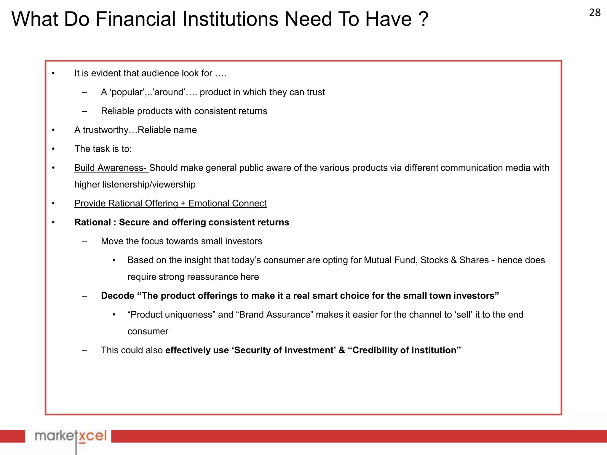 28
What Do Financial Institutions Need To Have ?

    •   It is evident that audience look for ….

         –    A „popular‟,..‟around‟…. product in which they can trust

         –    Reliable products with consistent returns

    •   A trustworthy…Reliable name

    •   The task is to:

    •   Build Awareness- Should make general public aware of the various products via different communication media with
        higher listenership/viewership

    •   Provide Rational Offering + Emotional Connect

    •   Rational : Secure and offering consistent returns

         –    Move the focus towards small investors

                 •   Based on the insight that today‟s consumer are opting for Mutual Fund, Stocks & Shares - hence does
                     require strong reassurance here

         –    Decode “The product offerings to make it a real smart choice for the small town investors”

                 •   “Product uniqueness” and “Brand Assurance” makes it easier for the channel to „sell‟ it to the end
                     consumer

         –    This could also effectively use „Security of investment‟ & “Credibility of institution”
 