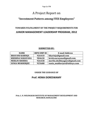 Page 1 of 74
A Project Report on
“Investment Pattern among ITES Employees”
TOWARDS FULFILLMENT OF THE PROJECT REQUIREMENTS FOR
JUNIOR MANAGEMENT LEADERSHIP PROGRAM, 2012
SUBMITTED BY:
NAME IBPO EMP ID E-mail Address
BHAVANI KARINJA 926410 bkarinja@gmail.com
KRISHNA NARAYANA 904630 krish.narayana@gmail.com
MERLIN SHOBHA 926438 merlin.shobhaagnes@gmail.com
SUNIA MUKHERJEE 925688 sunia_mukherjee@infosys.com
UNDER THE GUIDANCE OF
Prof. HEMA DORESWAMY
Prin. L. N. WELINGKAR INSTITUTE OF MANAGEMENT DEVELOPMENT AND
RESEARCH, BANGALORE
 