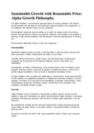 Sustainable Growth with Reasonable Price:
Alpha Growth Philosophy.
For Alpha Portfolios, our investment approach directs us toward companies with superior
growth potential over the long run. Our investment approach includes risk management, so
we emphasize risk adjusted returns as a key component.
Our disciplined investment process enables us to satisfy the varying needs of our diverse
investor base and help you achieve your financial objectives. The strength of our portfolio is
investing in high growth companies with the potential to become large/megacaps in the long
run.
Our investment philosophy focuses on four key components:
Sustainability
Sustainable business practices provide us with the ability to meet the needs of present and
future generations without compromising the ability to serve them.
A healthy global environment; a stable society; and well-functioning, well-governed
companies are all necessary for the long-term financial success of our clients and
shareholders.
Consequently, we believe environmental, social and governance issues are business issues;
managed well, these factors can be used to position a company for success. In the case of
poorly managed externalities, they can result in reputational and financial risks.
In a bid to mitigate risks or capture new opportunities, environmental, social, and governance
or ESG analytics can supplement quantitative or fundamental investing techniques. As asset
managers, we believe it is a key part of our responsibility to integrate environmental, social,
and governance factors into investment analysis. We therefore cover companies with
sustainable and durable business models.
Growth
Alpha Portfolios invests in businesses that promise to deliver superior growth over the
medium to long term. Investments are made in growth-oriented equity securities of promising
companies with long-term prospects, with the goal of seeking capital appreciation over the
long term.
By systematically tracking the risk and return characteristics of large and mid-cap growth
stocks within the equity market, we are able to deliver a diversified portfolio of small and
mid-cap stocks.
Our goal is to provide our clients with a more predictable and less volatile way to generate
returns.
 