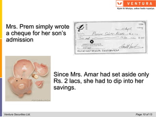 Mrs. Prem simply wrote
 a cheque for her son’s
 admission




                          Since Mrs. Amar had set aside only
                          Rs. 2 lacs, she had to dip into her
                          savings.



Ventura Securities Ltd.                                 Page 10 of 13
 