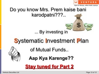 Do you know Mrs. Prem kaise bani
                  karodpatni???..


                              ... By investing in

               Systematic Investment Plan
                            of Mutual Funds..
                           Aap Kya Karenge??
                          Stay tuned for Part 2
Ventura Securities Ltd.                             Page 12 of 13
 